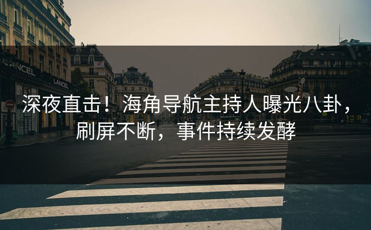 深夜直击！海角导航主持人曝光八卦，刷屏不断，事件持续发酵