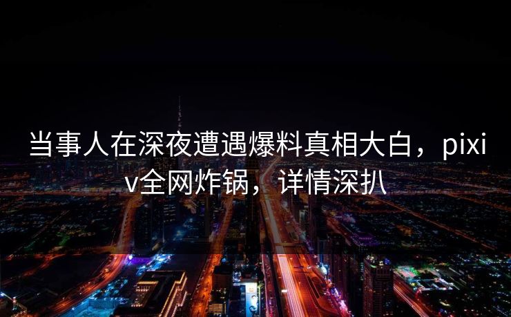 当事人在深夜遭遇爆料真相大白，pixiv全网炸锅，详情深扒