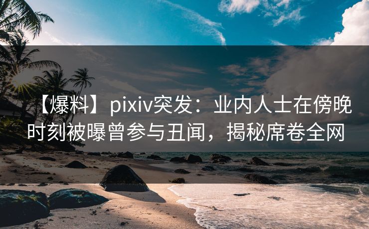 【爆料】pixiv突发：业内人士在傍晚时刻被曝曾参与丑闻，揭秘席卷全网