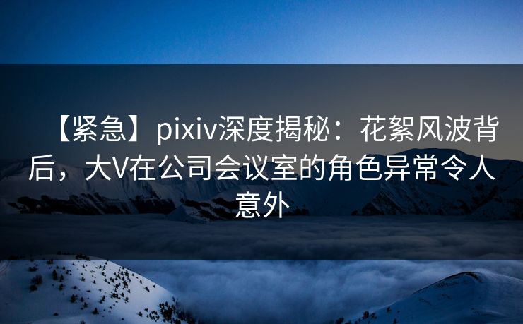 【紧急】pixiv深度揭秘：花絮风波背后，大V在公司会议室的角色异常令人意外