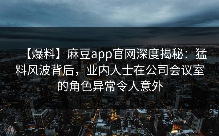 【爆料】麻豆app官网深度揭秘：猛料风波背后，业内人士在公司会议室的角色异常令人意外