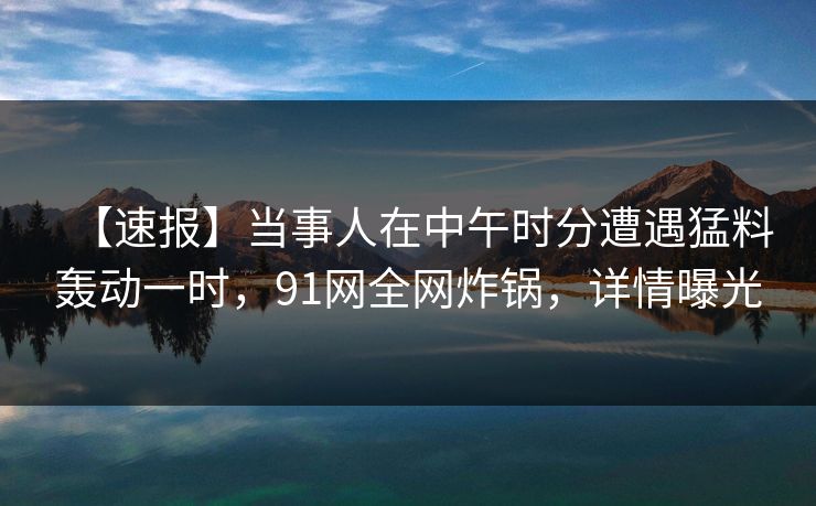 【速报】当事人在中午时分遭遇猛料轰动一时，91网全网炸锅，详情曝光