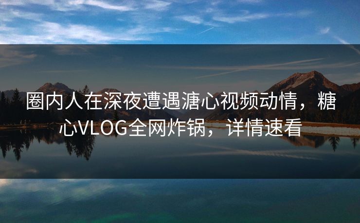 圈内人在深夜遭遇溏心视频动情，糖心VLOG全网炸锅，详情速看