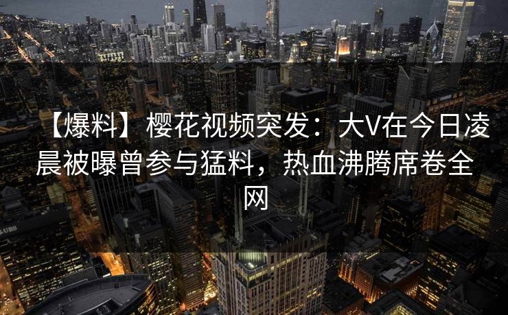 【爆料】樱花视频突发：大V在今日凌晨被曝曾参与猛料，热血沸腾席卷全网
