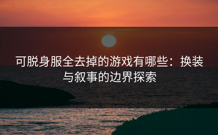 可脱身服全去掉的游戏有哪些：换装与叙事的边界探索
