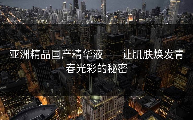 亚洲精品国产精华液——让肌肤焕发青春光彩的秘密