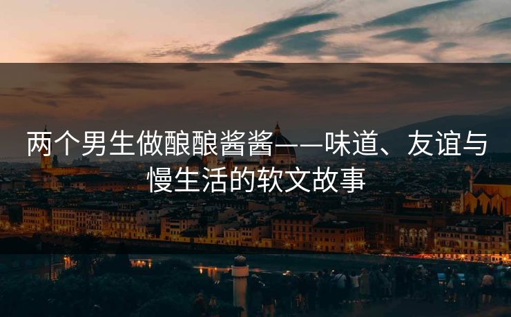 两个男生做酿酿酱酱——味道、友谊与慢生活的软文故事