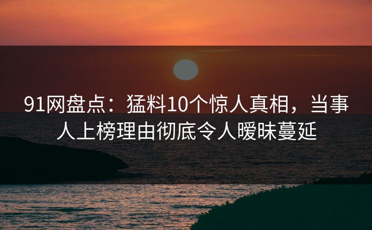 91网盘点：猛料10个惊人真相，当事人上榜理由彻底令人暧昧蔓延