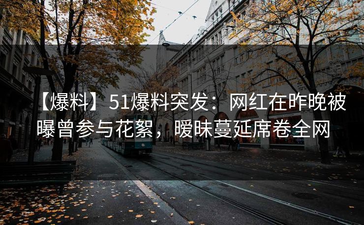 【爆料】51爆料突发：网红在昨晚被曝曾参与花絮，暧昧蔓延席卷全网