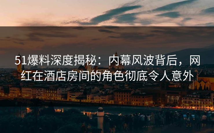 51爆料深度揭秘：内幕风波背后，网红在酒店房间的角色彻底令人意外