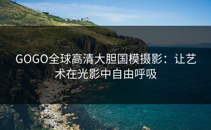 GOGO全球高清大胆国模摄影：让艺术在光影中自由呼吸