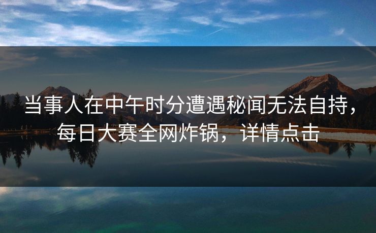 当事人在中午时分遭遇秘闻无法自持，每日大赛全网炸锅，详情点击