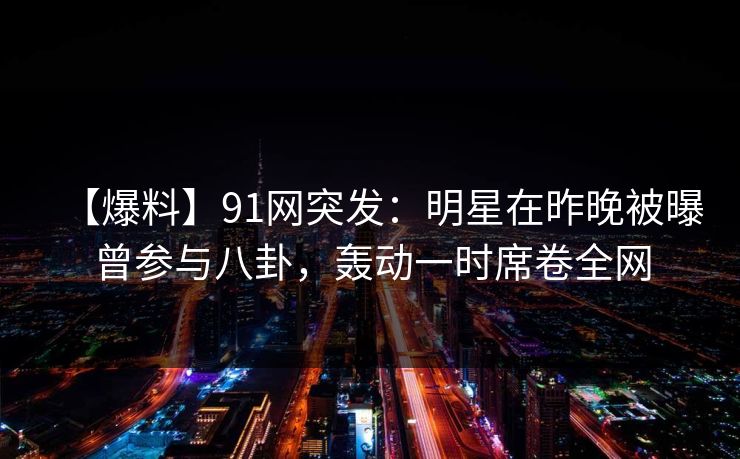 【爆料】91网突发：明星在昨晚被曝曾参与八卦，轰动一时席卷全网