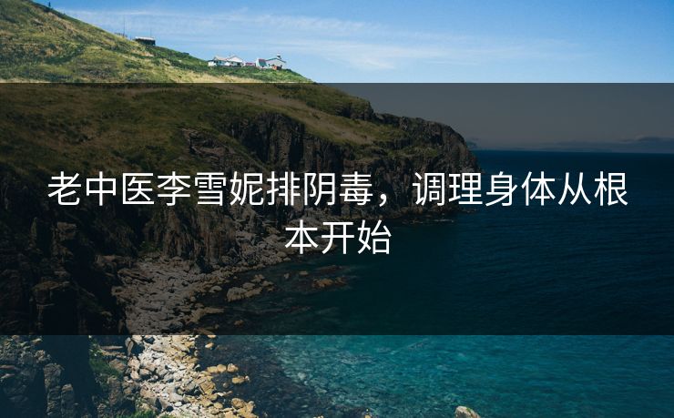 老中医李雪妮排阴毒，调理身体从根本开始