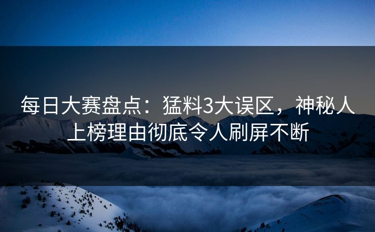 每日大赛盘点：猛料3大误区，神秘人上榜理由彻底令人刷屏不断