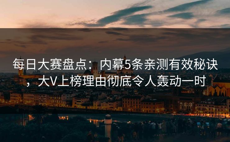 每日大赛盘点：内幕5条亲测有效秘诀，大V上榜理由彻底令人轰动一时