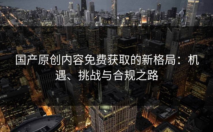 国产原创内容免费获取的新格局：机遇、挑战与合规之路