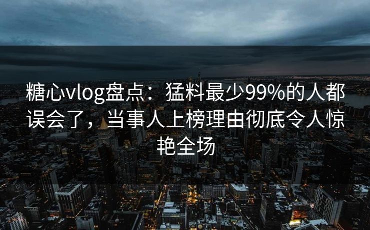 糖心vlog盘点：猛料最少99%的人都误会了，当事人上榜理由彻底令人惊艳全场