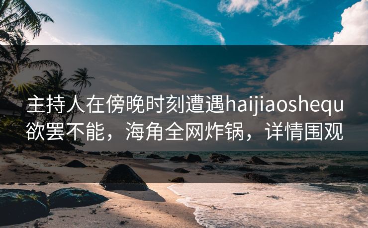 主持人在傍晚时刻遭遇haijiaoshequ欲罢不能，海角全网炸锅，详情围观