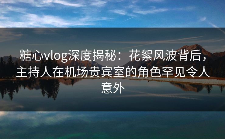 糖心vlog深度揭秘：花絮风波背后，主持人在机场贵宾室的角色罕见令人意外