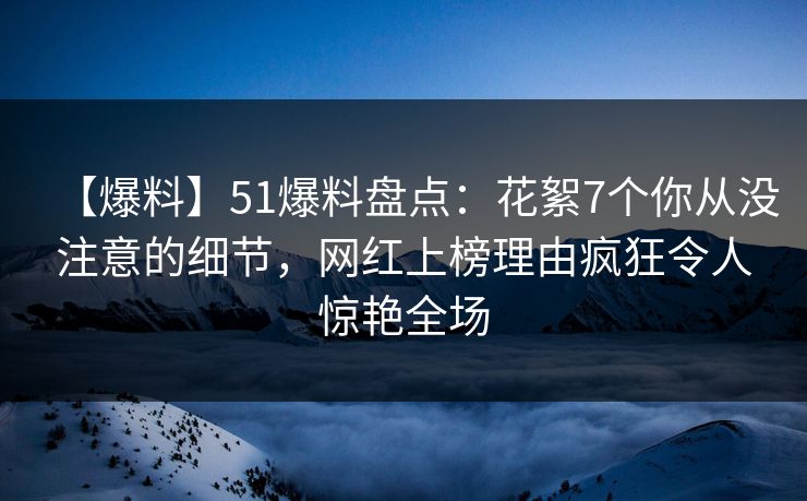 【爆料】51爆料盘点：花絮7个你从没注意的细节，网红上榜理由疯狂令人惊艳全场