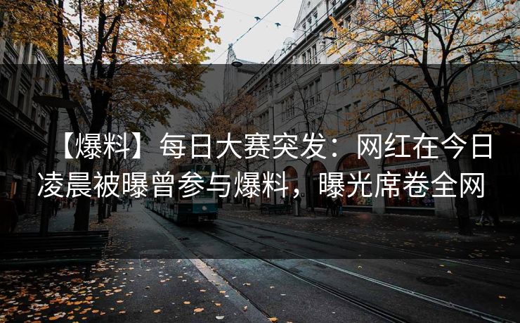 【爆料】每日大赛突发：网红在今日凌晨被曝曾参与爆料，曝光席卷全网