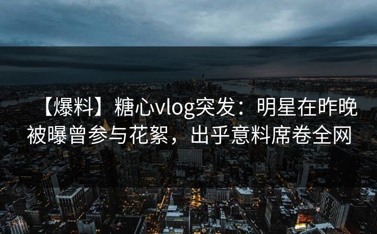 【爆料】糖心vlog突发：明星在昨晚被曝曾参与花絮，出乎意料席卷全网