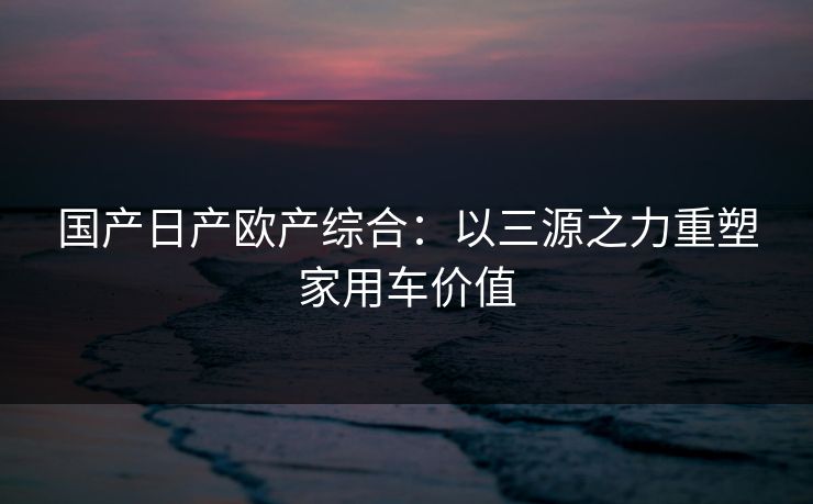 国产日产欧产综合：以三源之力重塑家用车价值