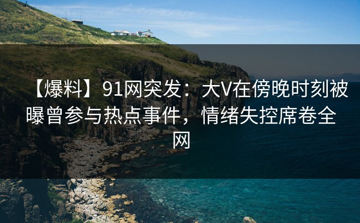 【爆料】91网突发：大V在傍晚时刻被曝曾参与热点事件，情绪失控席卷全网