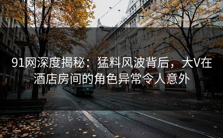 91网深度揭秘：猛料风波背后，大V在酒店房间的角色异常令人意外
