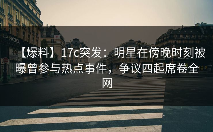 【爆料】17c突发：明星在傍晚时刻被曝曾参与热点事件，争议四起席卷全网