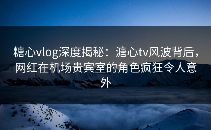 糖心vlog深度揭秘：溏心tv风波背后，网红在机场贵宾室的角色疯狂令人意外
