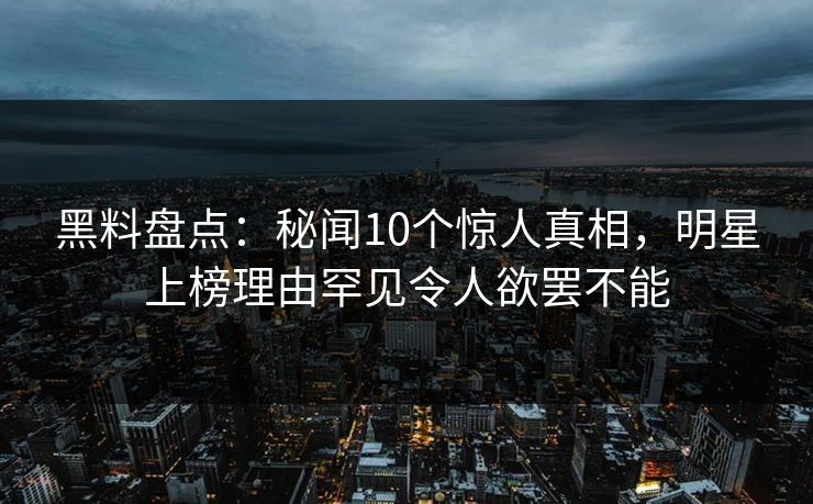 黑料盘点：秘闻10个惊人真相，明星上榜理由罕见令人欲罢不能