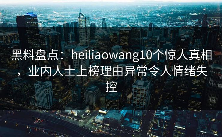 黑料盘点：heiliaowang10个惊人真相，业内人士上榜理由异常令人情绪失控