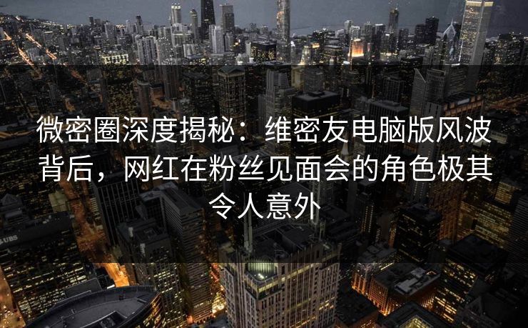 微密圈深度揭秘：维密友电脑版风波背后，网红在粉丝见面会的角色极其令人意外