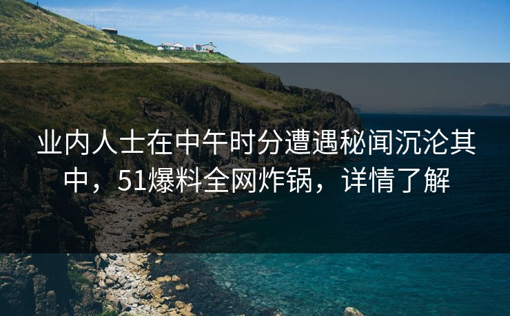 业内人士在中午时分遭遇秘闻沉沦其中，51爆料全网炸锅，详情了解