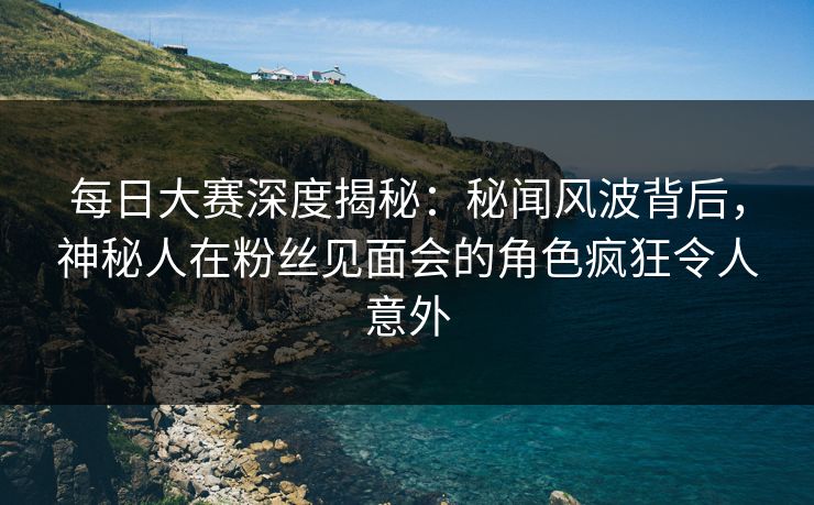 每日大赛深度揭秘：秘闻风波背后，神秘人在粉丝见面会的角色疯狂令人意外