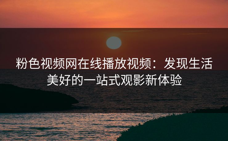粉色视频网在线播放视频：发现生活美好的一站式观影新体验