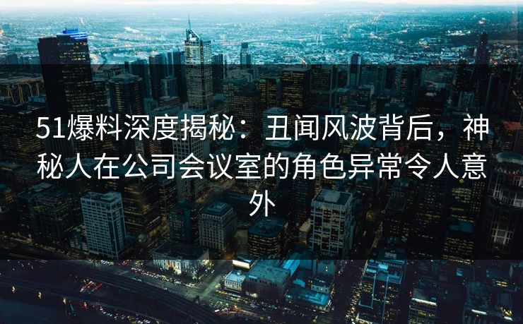 51爆料深度揭秘：丑闻风波背后，神秘人在公司会议室的角色异常令人意外