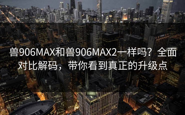 兽906MAX和兽906MAX2一样吗？全面对比解码，带你看到真正的升级点