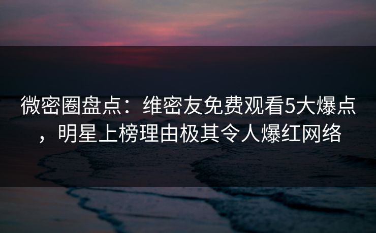 微密圈盘点：维密友免费观看5大爆点，明星上榜理由极其令人爆红网络