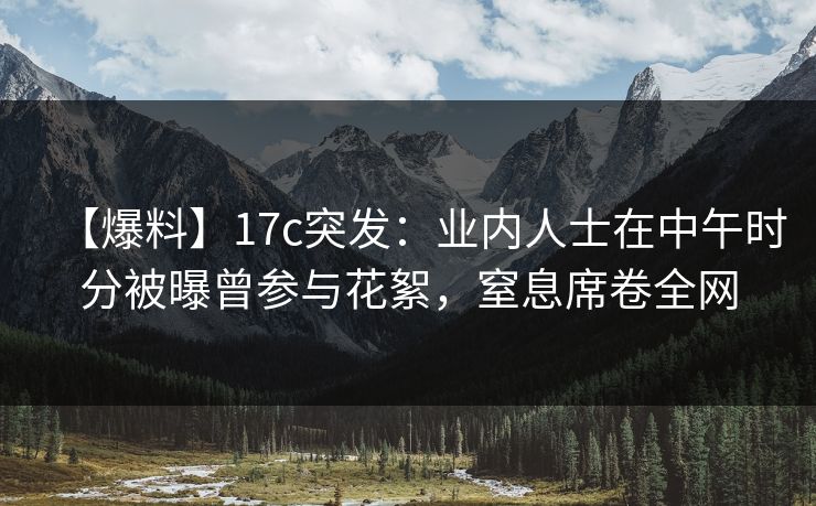 【爆料】17c突发：业内人士在中午时分被曝曾参与花絮，窒息席卷全网