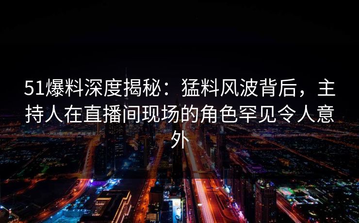 51爆料深度揭秘：猛料风波背后，主持人在直播间现场的角色罕见令人意外