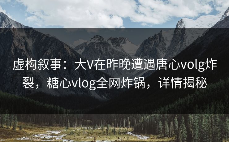 虚构叙事：大V在昨晚遭遇唐心volg炸裂，糖心vlog全网炸锅，详情揭秘