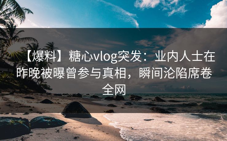 【爆料】糖心vlog突发：业内人士在昨晚被曝曾参与真相，瞬间沦陷席卷全网