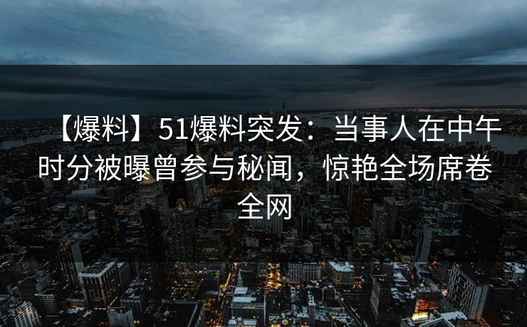 【爆料】51爆料突发：当事人在中午时分被曝曾参与秘闻，惊艳全场席卷全网