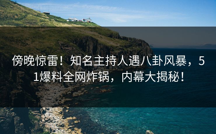 傍晚惊雷！知名主持人遇八卦风暴，51爆料全网炸锅，内幕大揭秘！