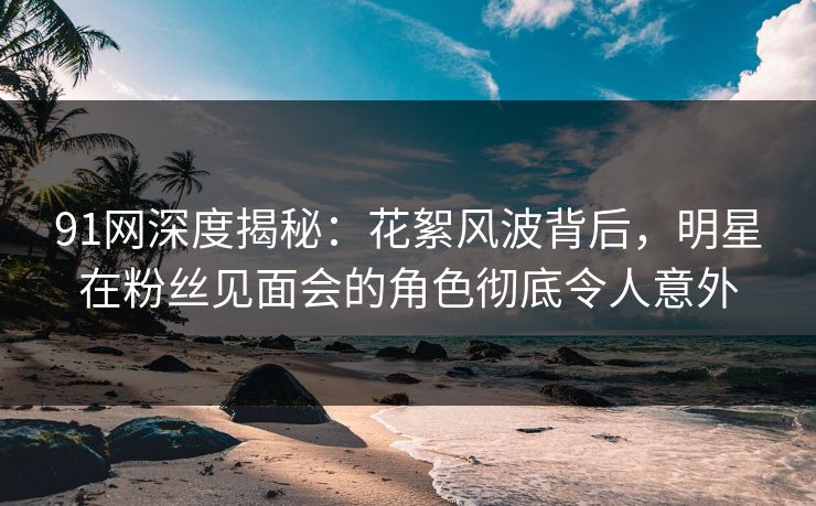 91网深度揭秘：花絮风波背后，明星在粉丝见面会的角色彻底令人意外