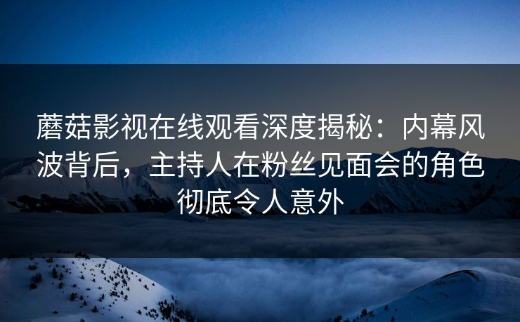 蘑菇影视在线观看深度揭秘：内幕风波背后，主持人在粉丝见面会的角色彻底令人意外
