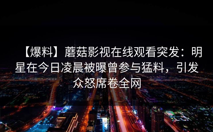 【爆料】蘑菇影视在线观看突发：明星在今日凌晨被曝曾参与猛料，引发众怒席卷全网
